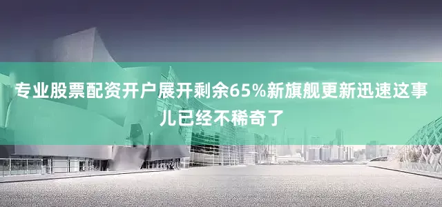 专业股票配资开户展开剩余65%新旗舰更新迅速这事儿已经不稀奇了