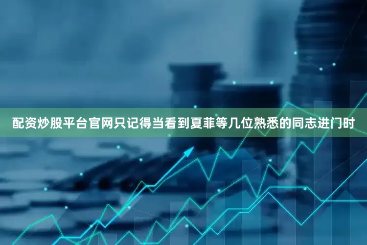 配资炒股平台官网只记得当看到夏菲等几位熟悉的同志进门时