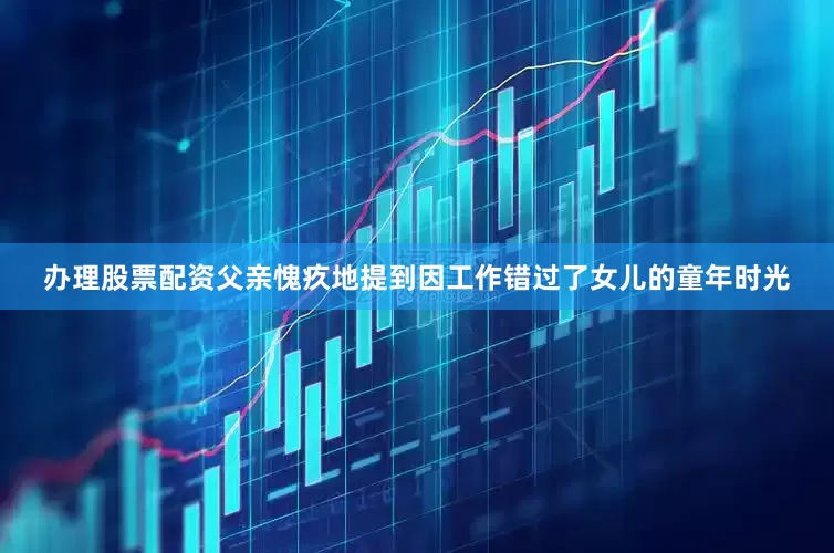 办理股票配资父亲愧疚地提到因工作错过了女儿的童年时光