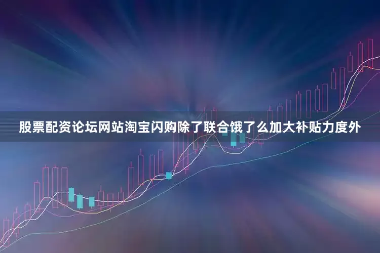 股票配资论坛网站淘宝闪购除了联合饿了么加大补贴力度外