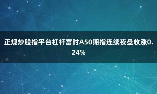正规炒股指平台杠杆　　富时A50期指连续夜盘收涨0.24%