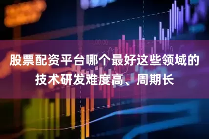 股票配资平台哪个最好这些领域的技术研发难度高、周期长