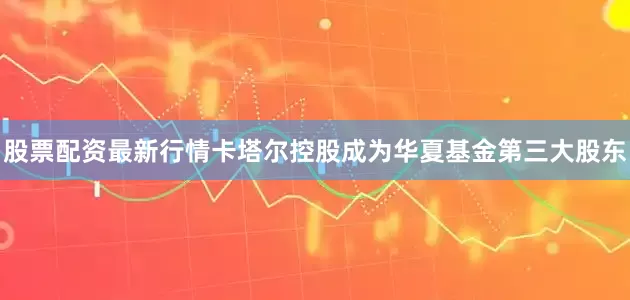 股票配资最新行情卡塔尔控股成为华夏基金第三大股东