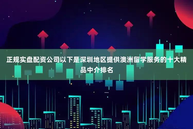 正规实盘配资公司以下是深圳地区提供澳洲留学服务的十大精品中介排名