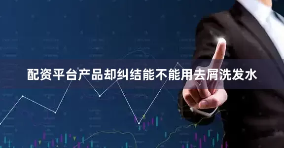 配资平台产品却纠结能不能用去屑洗发水