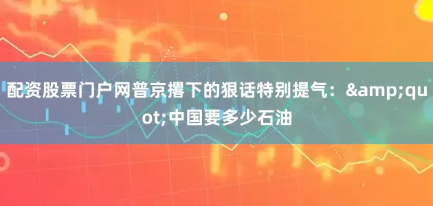 配资股票门户网普京撂下的狠话特别提气：&quot;中国要多少石油