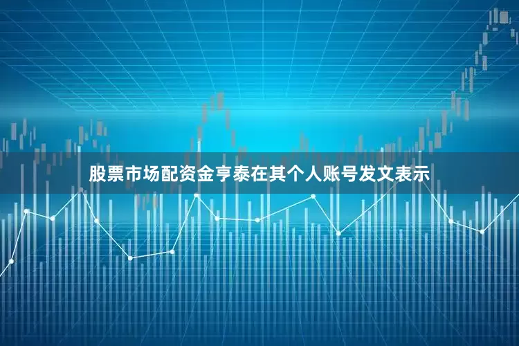 股票市场配资金亨泰在其个人账号发文表示