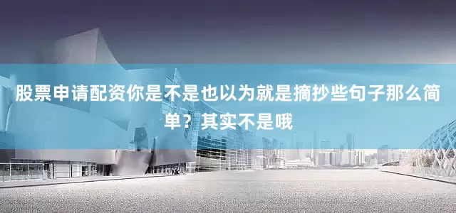 股票申请配资你是不是也以为就是摘抄些句子那么简单？其实不是哦