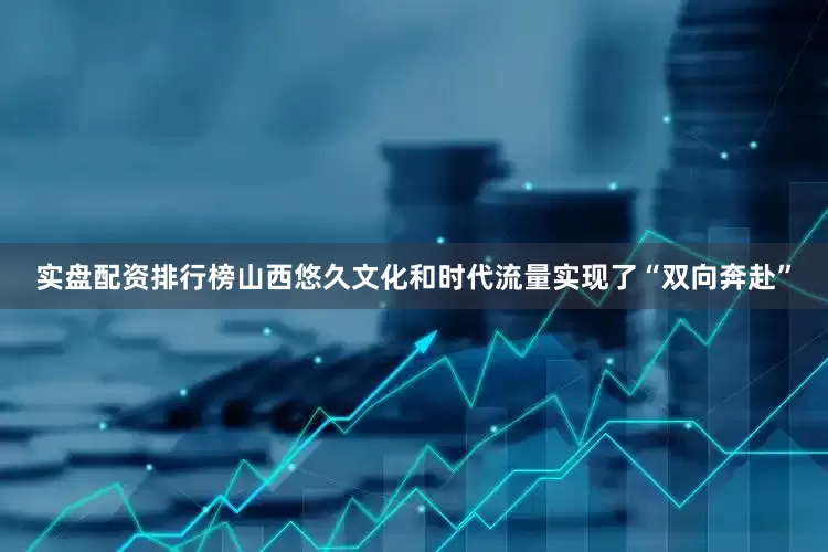 实盘配资排行榜山西悠久文化和时代流量实现了“双向奔赴”