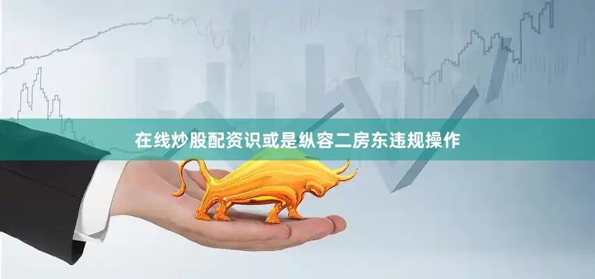 在线炒股配资识或是纵容二房东违规操作