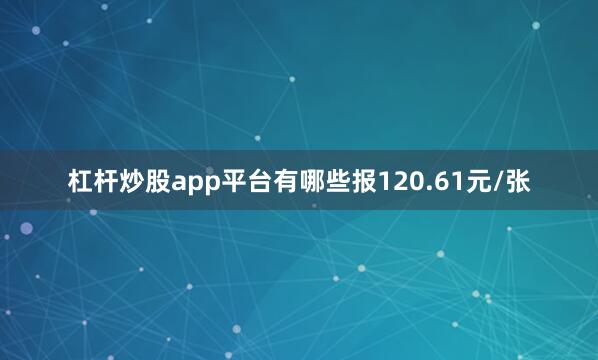 杠杆炒股app平台有哪些报120.61元/张