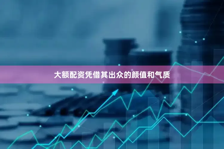 大额配资凭借其出众的颜值和气质