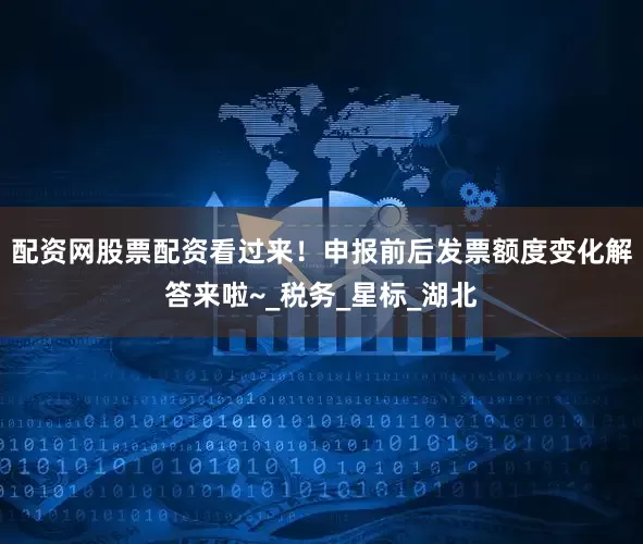 配资网股票配资看过来！申报前后发票额度变化解答来啦~_税务_星标_湖北