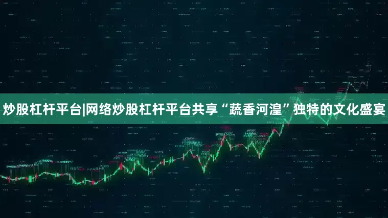炒股杠杆平台|网络炒股杠杆平台共享“蔬香河湟”独特的文化盛宴