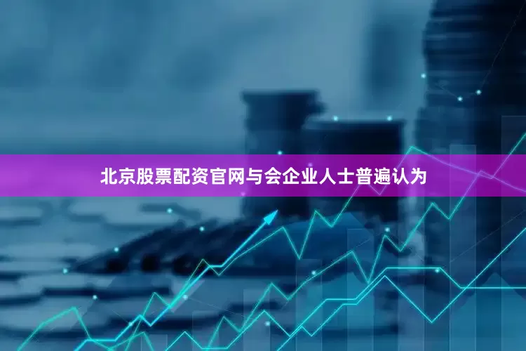 北京股票配资官网与会企业人士普遍认为