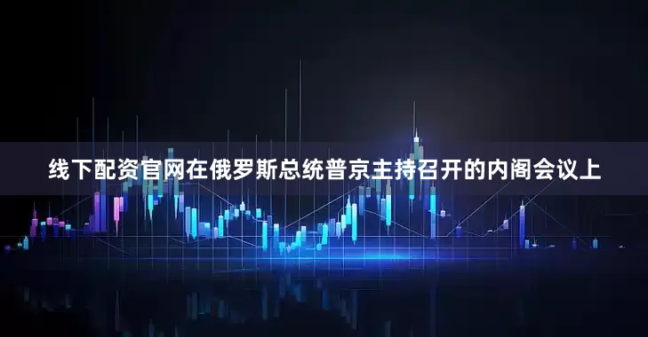 线下配资官网在俄罗斯总统普京主持召开的内阁会议上
