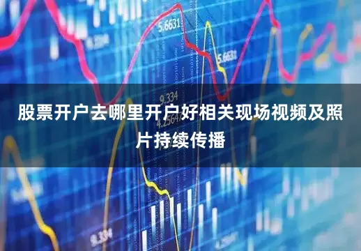 股票开户去哪里开户好相关现场视频及照片持续传播