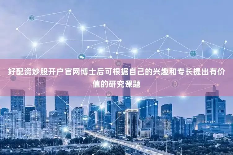 好配资炒股开户官网博士后可根据自己的兴趣和专长提出有价值的研究课题