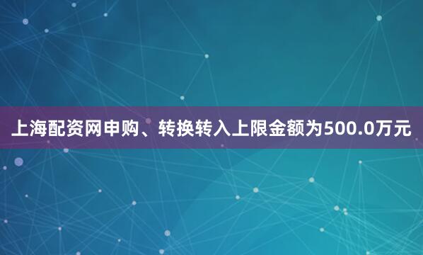 上海配资网申购、转换转入上限金额为500.0万元